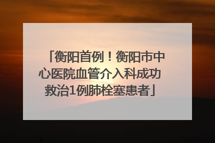 衡阳首例！衡阳市中心医院血管介入科成功救治1例肺栓塞患者